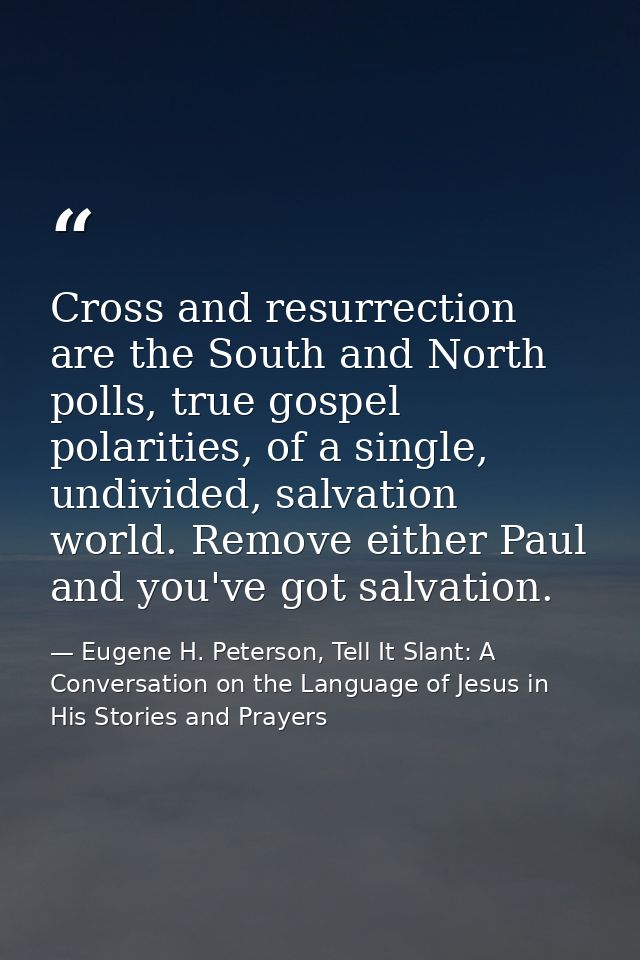 Cross and resurrection are the South and North polls, true gospel polarities, of a single, undivided, salvation world. R — Eugene H. Peterson, Tell It Slant: A Conversation on the Language of Jesus in His Stories and Prayers
