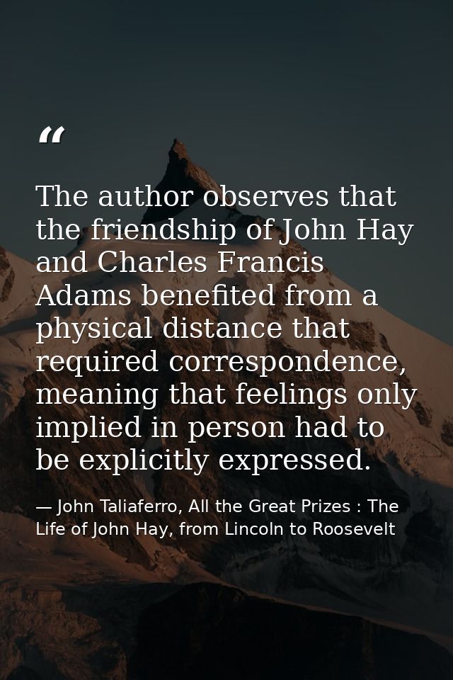 The author observes that the friendship of John Hay and Charles Francis Adams benefited from a physical distance that re — John Taliaferro, All the Great Prizes : The Life of John Hay, from Lincoln to Roosevelt