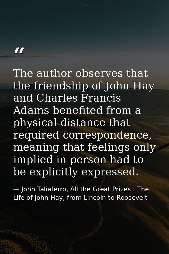 The author observes that the friendship of John Hay and Charles Francis Adams benefited from a physical distance that re — John Taliaferro, All the Great Prizes : The Life of John Hay, from Lincoln to Roosevelt