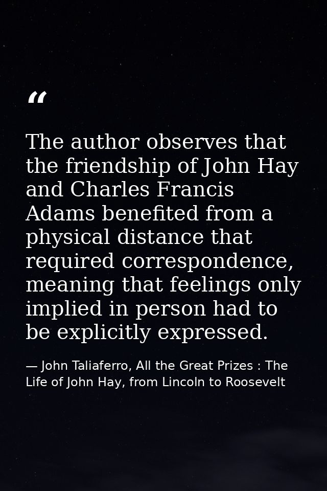 The author observes that the friendship of John Hay and Charles Francis Adams benefited from a physical distance that re — John Taliaferro, All the Great Prizes : The Life of John Hay, from Lincoln to Roosevelt
