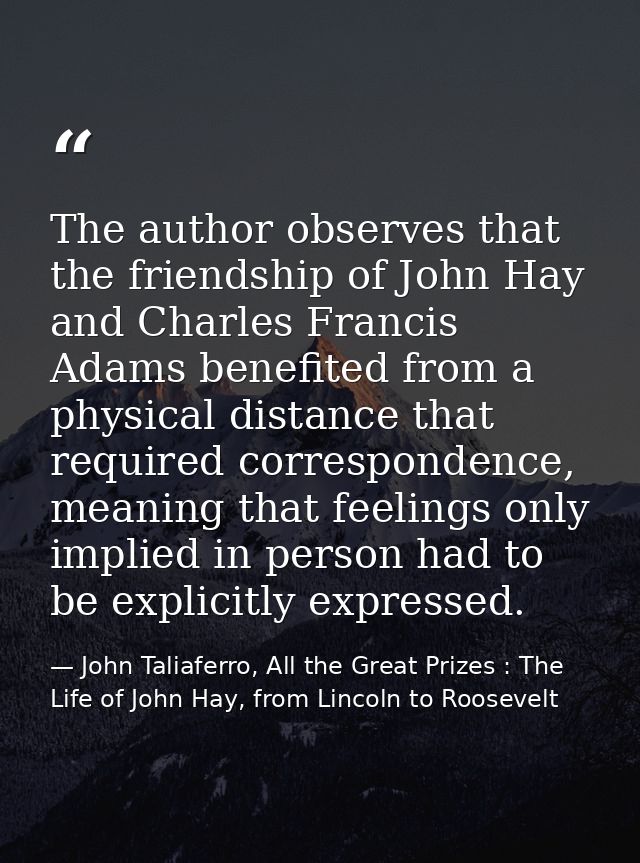 The author observes that the friendship of John Hay and Charles Francis Adams benefited from a physical distance that re — John Taliaferro, All the Great Prizes : The Life of John Hay, from Lincoln to Roosevelt