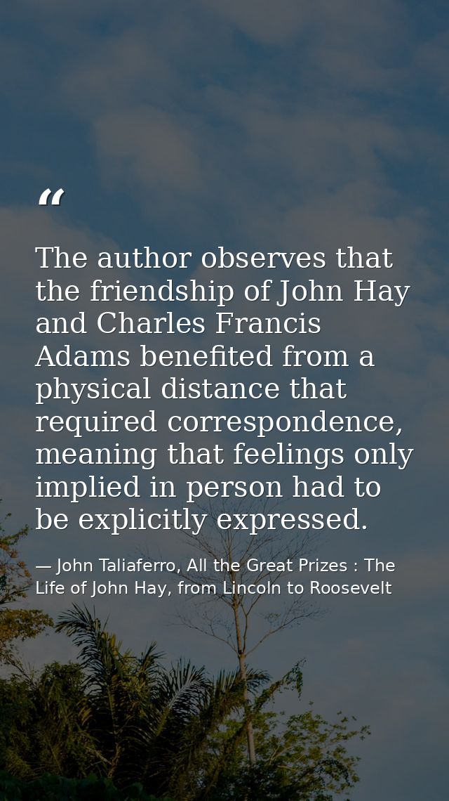 The author observes that the friendship of John Hay and Charles Francis Adams benefited from a physical distance that re — John Taliaferro, All the Great Prizes : The Life of John Hay, from Lincoln to Roosevelt