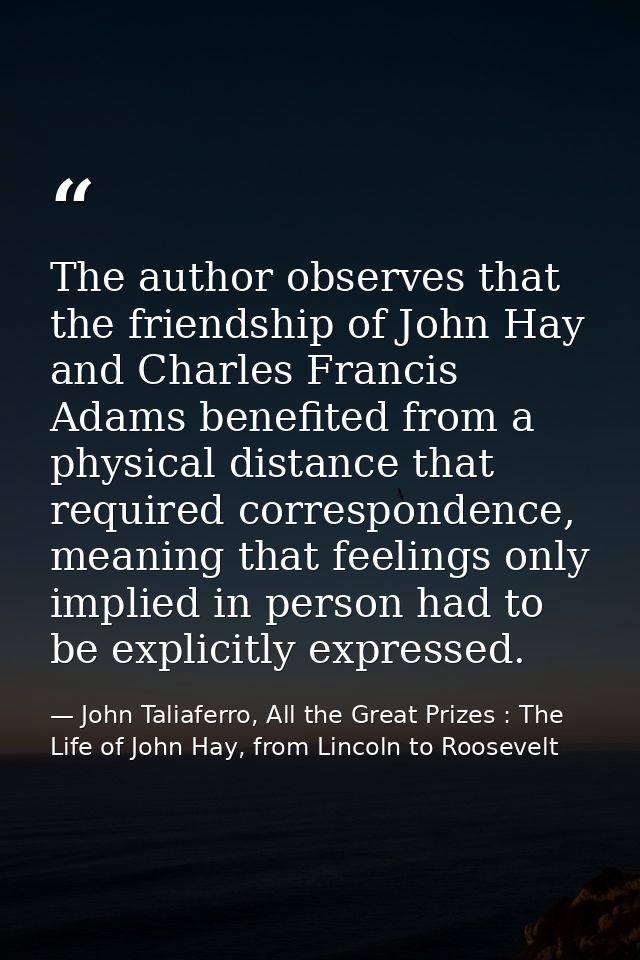 The author observes that the friendship of John Hay and Charles Francis Adams benefited from a physical distance that re — John Taliaferro, All the Great Prizes : The Life of John Hay, from Lincoln to Roosevelt