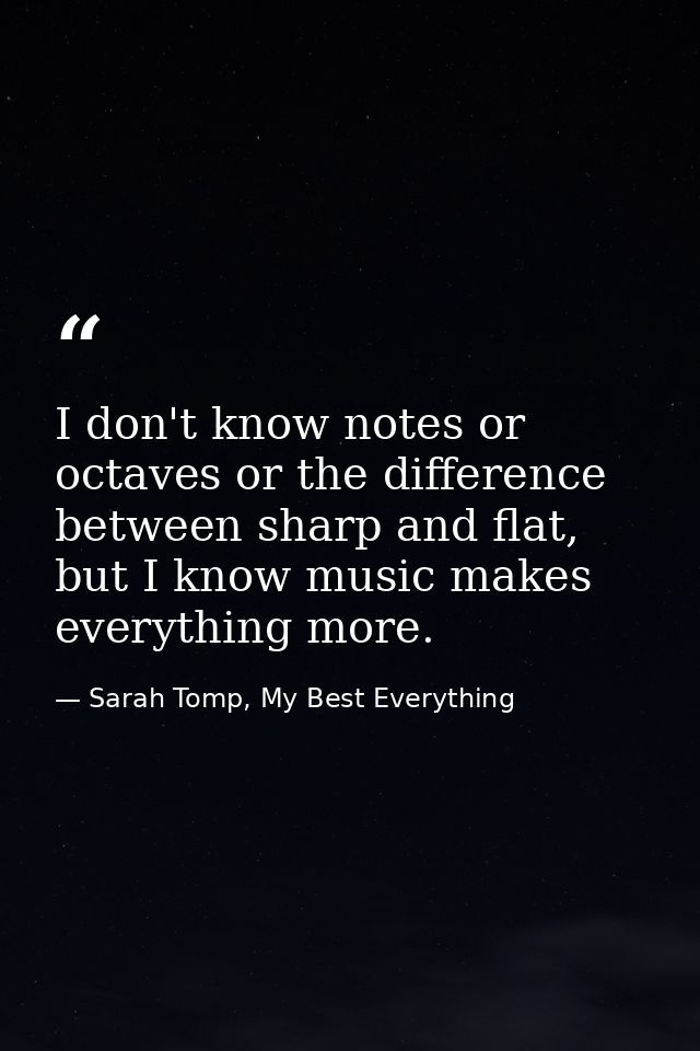 I don't know notes or octaves or the difference between sharp and flat, but I know music makes everything more. — Sarah Tomp, My Best Everything
