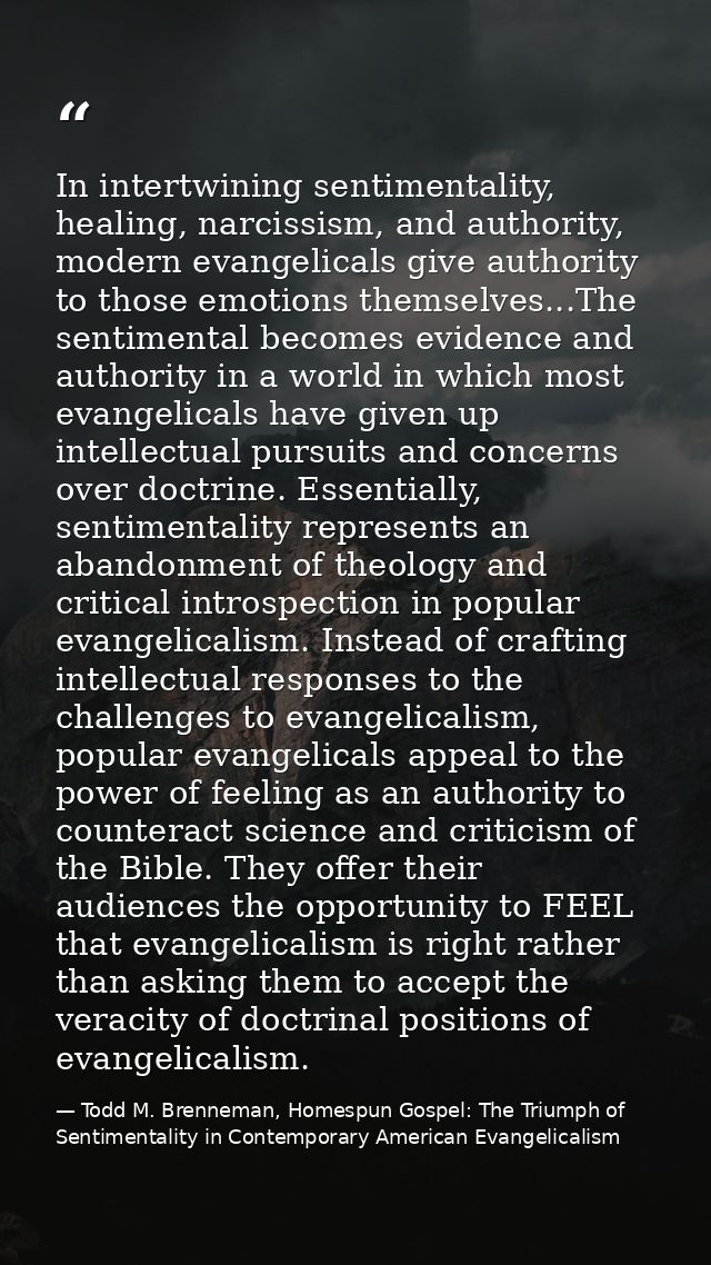In intertwining sentimentality, healing, narcissism, and authority, modern evangelicals give authority to those emotions — Todd M. Brenneman, Homespun Gospel: The Triumph of Sentimentality in Contemporary American Evangelicalism