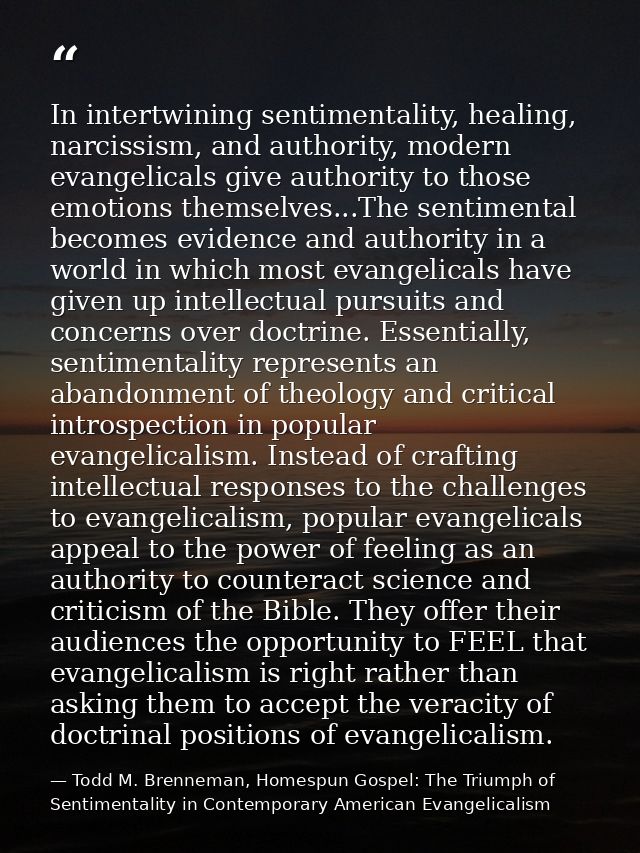 In intertwining sentimentality, healing, narcissism, and authority, modern evangelicals give authority to those emotions — Todd M. Brenneman, Homespun Gospel: The Triumph of Sentimentality in Contemporary American Evangelicalism