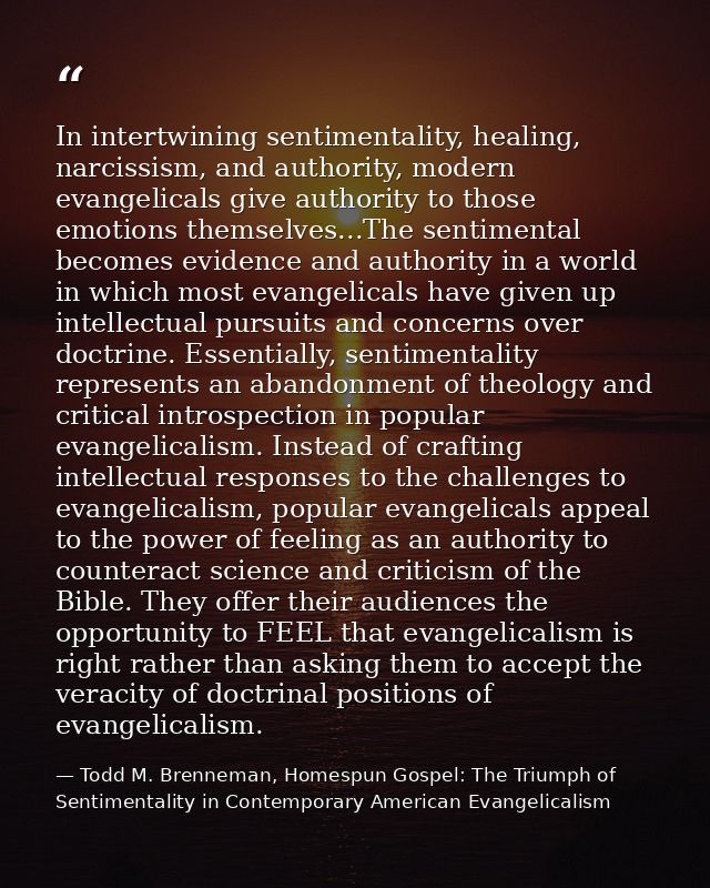 In intertwining sentimentality, healing, narcissism, and authority, modern evangelicals give authority to those emotions — Todd M. Brenneman, Homespun Gospel: The Triumph of Sentimentality in Contemporary American Evangelicalism
