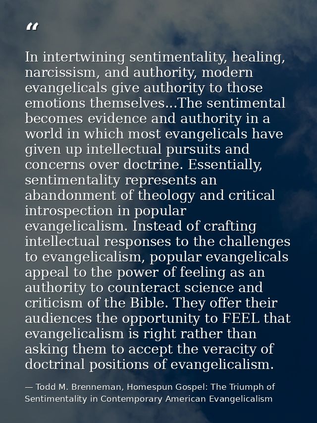 In intertwining sentimentality, healing, narcissism, and authority, modern evangelicals give authority to those emotions — Todd M. Brenneman, Homespun Gospel: The Triumph of Sentimentality in Contemporary American Evangelicalism