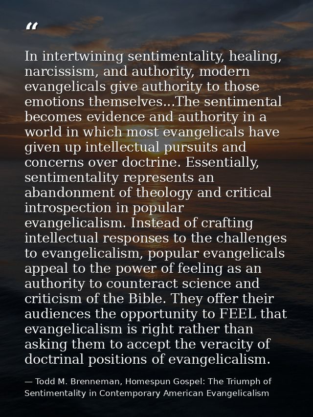 In intertwining sentimentality, healing, narcissism, and authority, modern evangelicals give authority to those emotions — Todd M. Brenneman, Homespun Gospel: The Triumph of Sentimentality in Contemporary American Evangelicalism