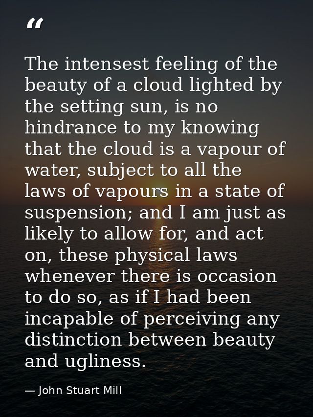 The intensest feeling of the beauty of a cloud lighted by the setting sun, is no hindrance to my knowing that the cloud  — John Stuart Mill