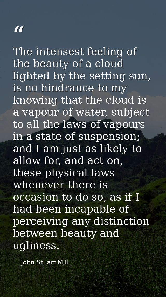 The intensest feeling of the beauty of a cloud lighted by the setting sun, is no hindrance to my knowing that the cloud  — John Stuart Mill