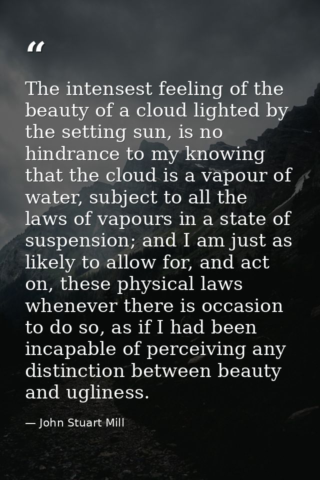 The intensest feeling of the beauty of a cloud lighted by the setting sun, is no hindrance to my knowing that the cloud  — John Stuart Mill
