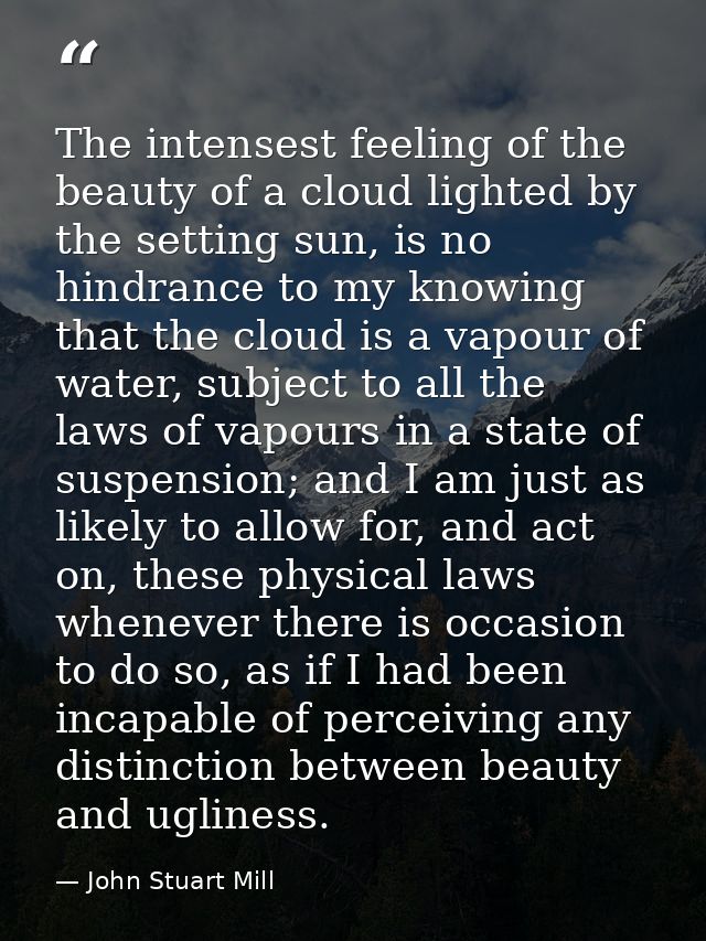 The intensest feeling of the beauty of a cloud lighted by the setting sun, is no hindrance to my knowing that the cloud  — John Stuart Mill