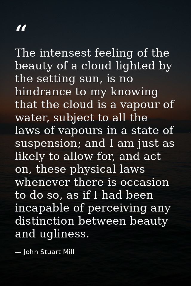 The intensest feeling of the beauty of a cloud lighted by the setting sun, is no hindrance to my knowing that the cloud  — John Stuart Mill
