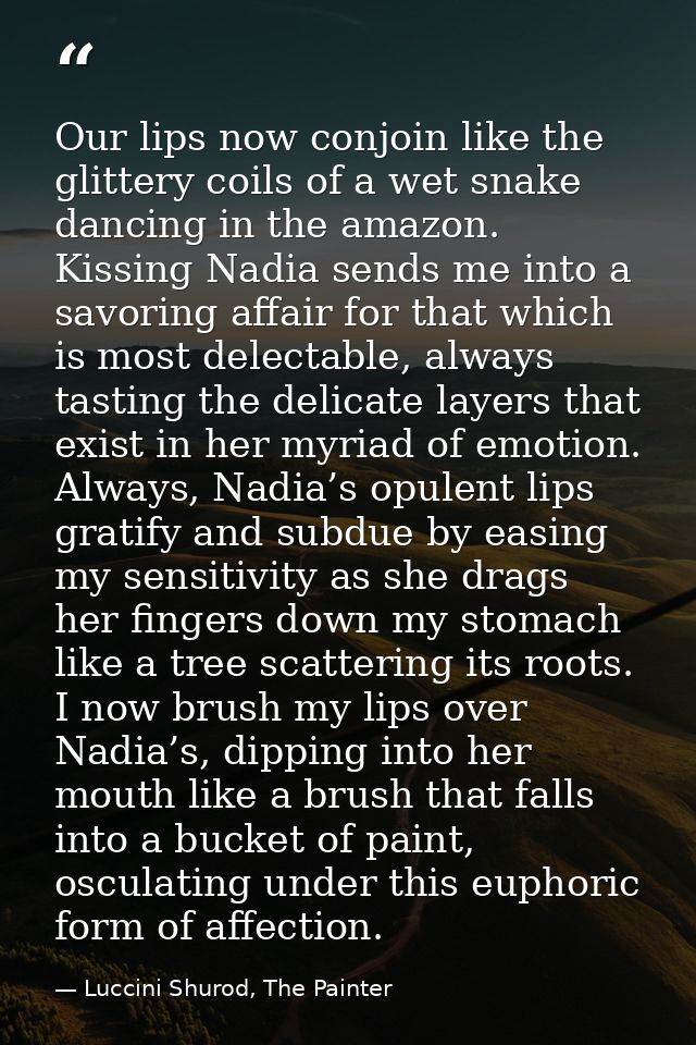 Our lips now conjoin like the glittery coils of a wet snake dancing in the amazon. Kissing Nadia sends me into a savorin — Luccini Shurod, The Painter