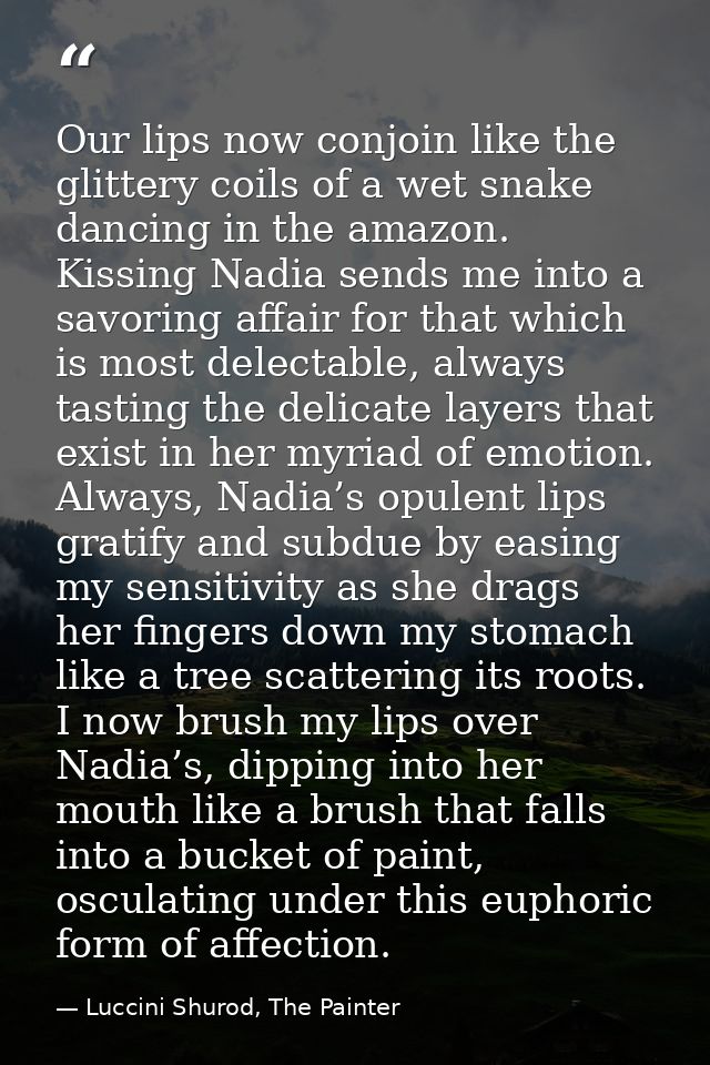 Our lips now conjoin like the glittery coils of a wet snake dancing in the amazon. Kissing Nadia sends me into a savorin — Luccini Shurod, The Painter