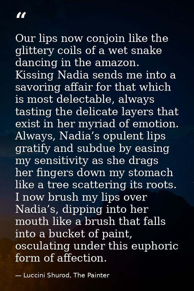 Our lips now conjoin like the glittery coils of a wet snake dancing in the amazon. Kissing Nadia sends me into a savorin — Luccini Shurod, The Painter