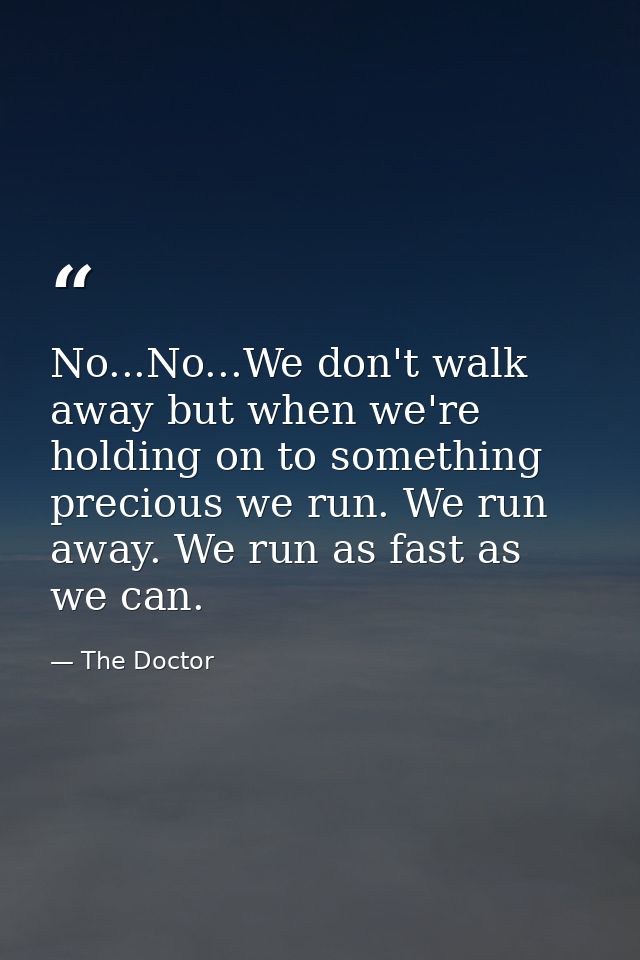 No...No...We don't walk away but when we're holding on to something precious we run. We run away. We run as fast as we c — The Doctor