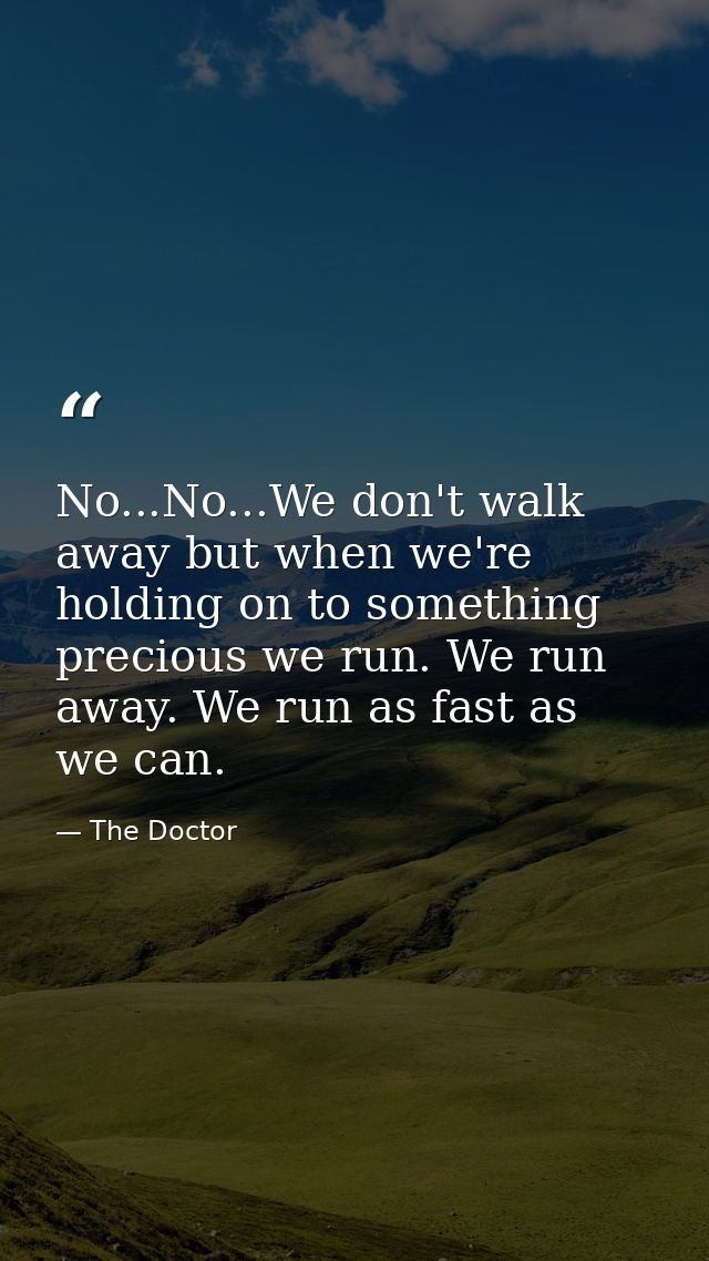 No...No...We don't walk away but when we're holding on to something precious we run. We run away. We run as fast as we c — The Doctor