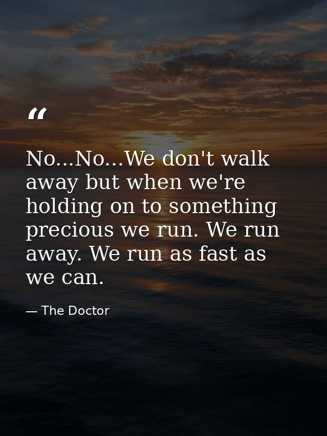 No...No...We don't walk away but when we're holding on to something precious we run. We run away. We run as fast as we c — The Doctor