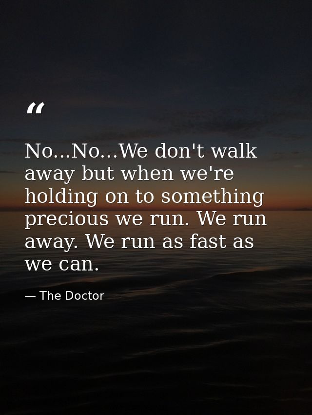 No...No...We don't walk away but when we're holding on to something precious we run. We run away. We run as fast as we c — The Doctor