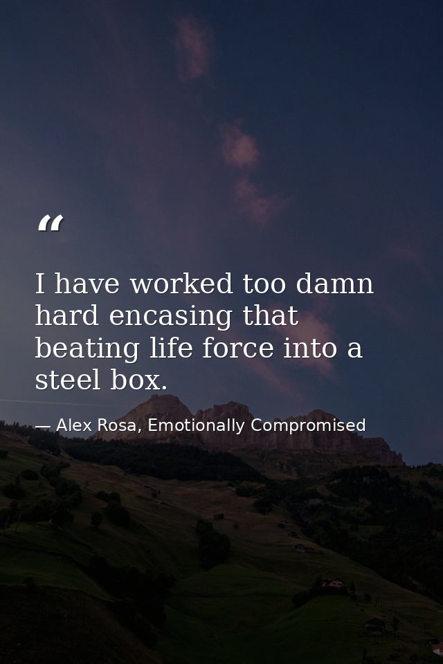 I have worked too damn hard encasing that beating life force into a steel box. — Alex Rosa, Emotionally Compromised