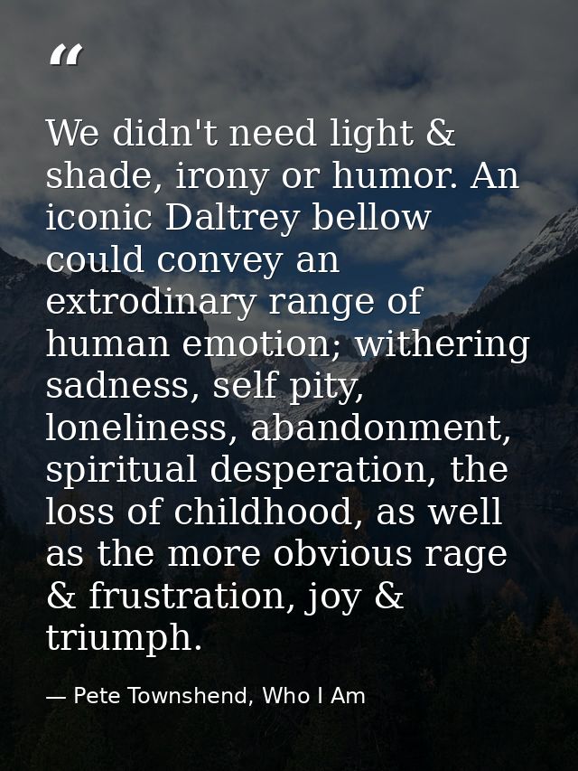 We didn't need light & shade, irony or humor. An iconic Daltrey bellow could convey an extrodinary range of human emotio — Pete Townshend, Who I Am