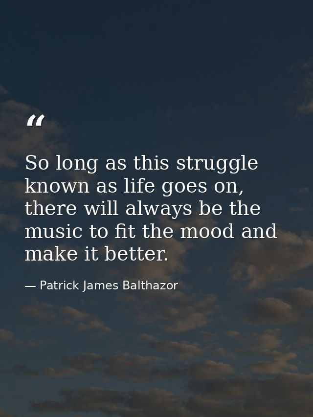 So long as this struggle known as life goes on, there will always be the music to fit the mood and make it better. — Patrick James Balthazor