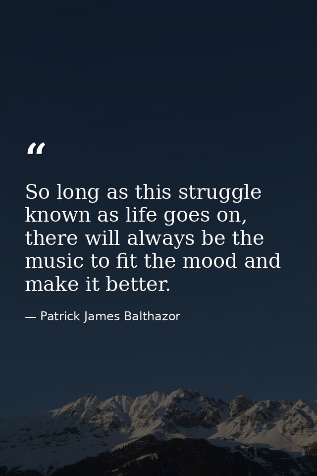 So long as this struggle known as life goes on, there will always be the music to fit the mood and make it better. — Patrick James Balthazor