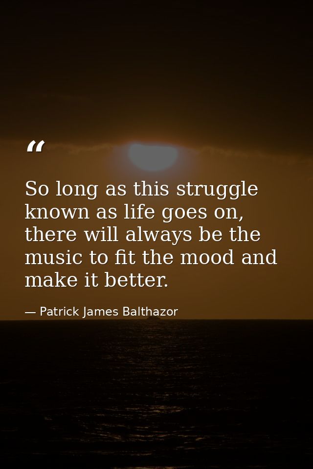 So long as this struggle known as life goes on, there will always be the music to fit the mood and make it better. — Patrick James Balthazor