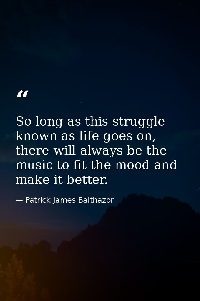 So long as this struggle known as life goes on, there will always be the music to fit the mood and make it better. — Patrick James Balthazor