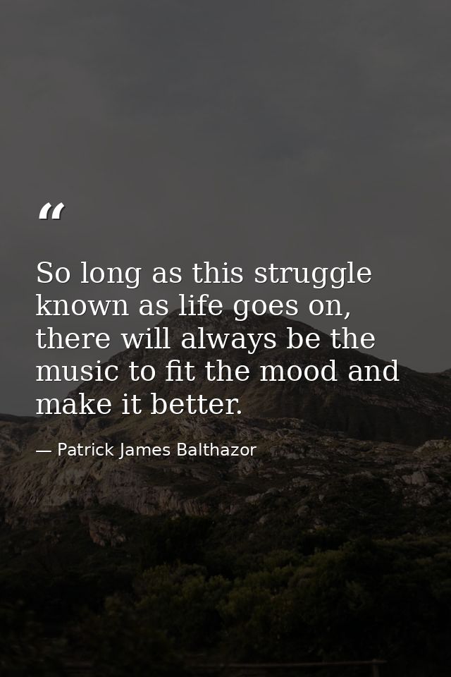 So long as this struggle known as life goes on, there will always be the music to fit the mood and make it better. — Patrick James Balthazor