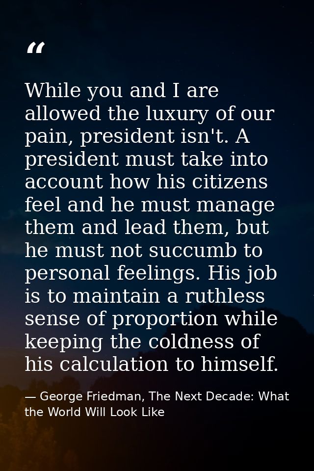 While you and I are allowed the luxury of our pain, president isn't. A president must take into account how his citizens — George Friedman, The Next Decade: What the World Will Look Like