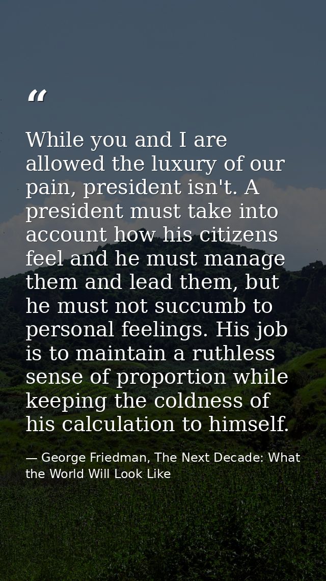 While you and I are allowed the luxury of our pain, president isn't. A president must take into account how his citizens — George Friedman, The Next Decade: What the World Will Look Like
