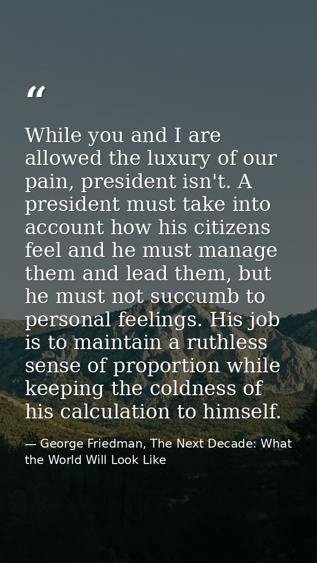 While you and I are allowed the luxury of our pain, president isn't. A president must take into account how his citizens — George Friedman, The Next Decade: What the World Will Look Like