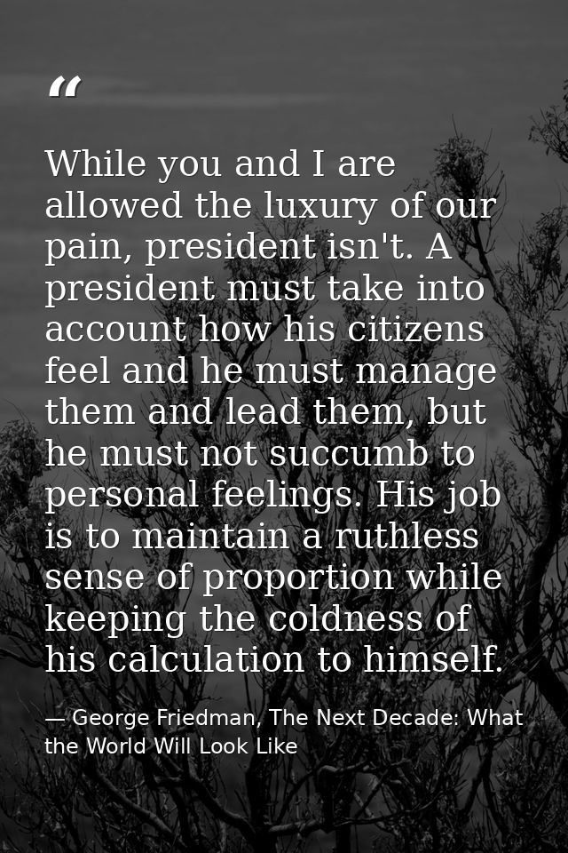 While you and I are allowed the luxury of our pain, president isn't. A president must take into account how his citizens — George Friedman, The Next Decade: What the World Will Look Like