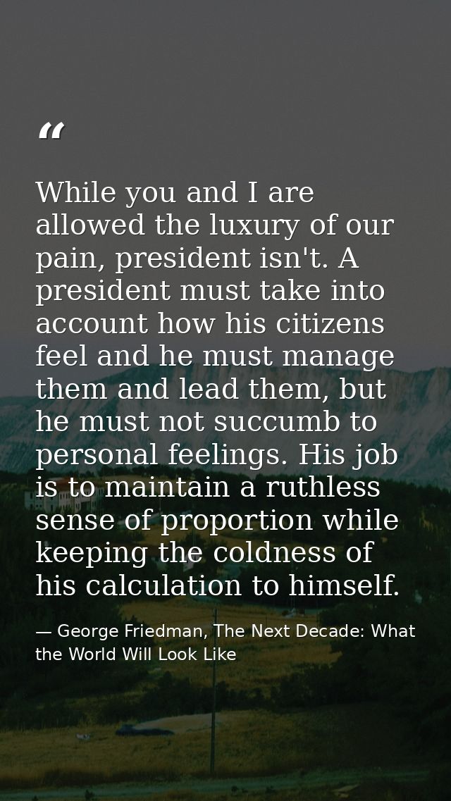 While you and I are allowed the luxury of our pain, president isn't. A president must take into account how his citizens — George Friedman, The Next Decade: What the World Will Look Like