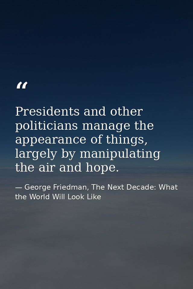 Presidents and other politicians manage the appearance of things, largely by manipulating the air and hope. — George Friedman, The Next Decade: What the World Will Look Like