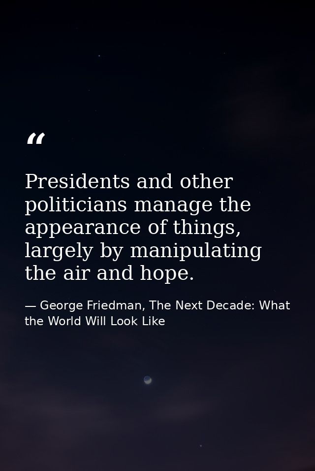 Presidents and other politicians manage the appearance of things, largely by manipulating the air and hope. — George Friedman, The Next Decade: What the World Will Look Like