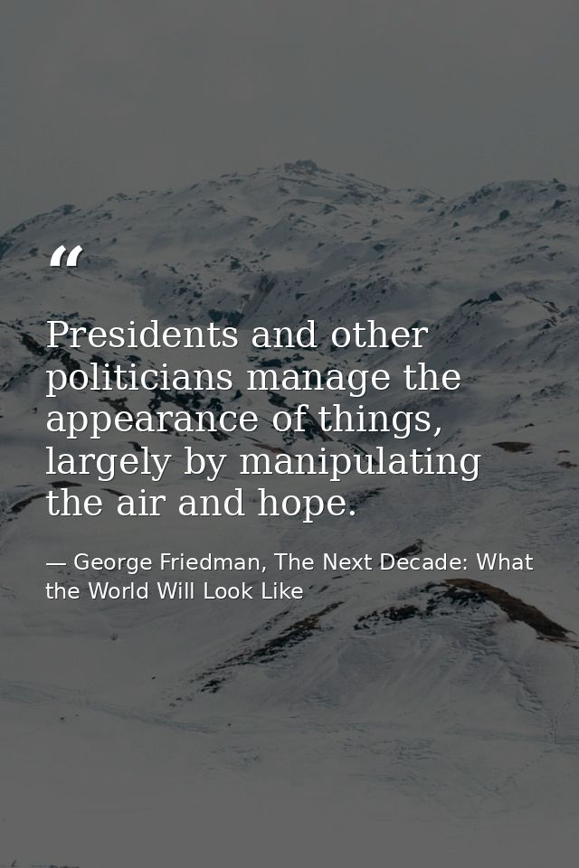 Presidents and other politicians manage the appearance of things, largely by manipulating the air and hope. — George Friedman, The Next Decade: What the World Will Look Like