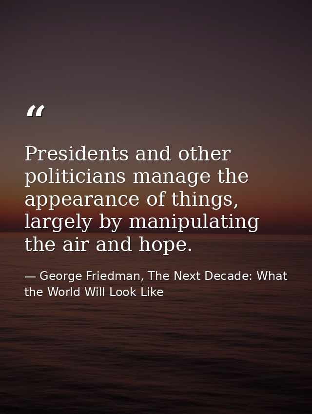 Presidents and other politicians manage the appearance of things, largely by manipulating the air and hope. — George Friedman, The Next Decade: What the World Will Look Like