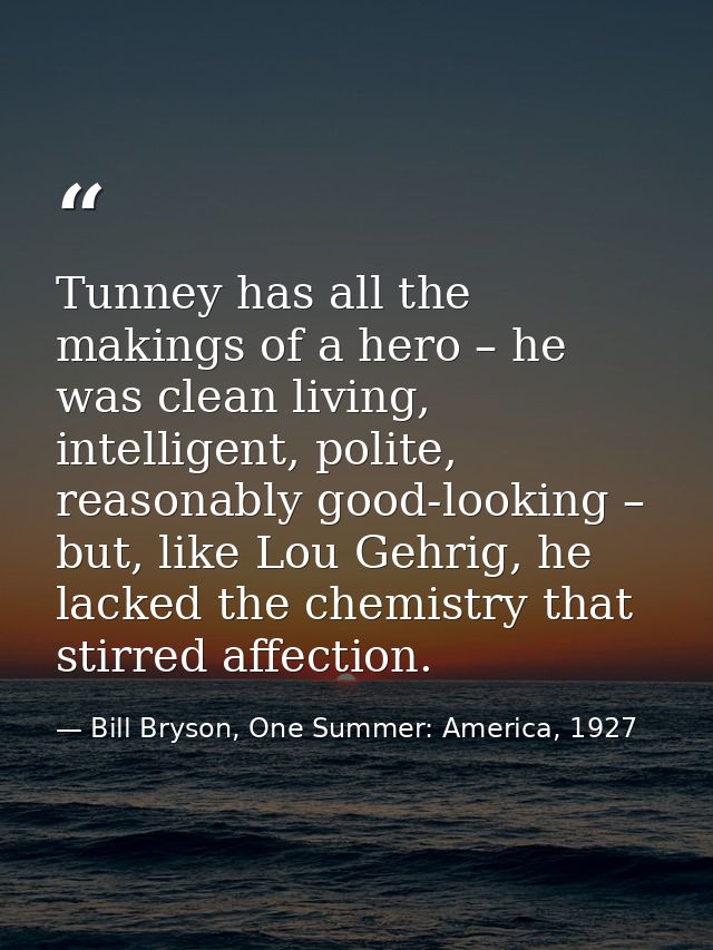Tunney has all the makings of a hero – he was clean living, intelligent, polite, reasonably good-looking – but, like Lou — Bill Bryson, One Summer: America, 1927