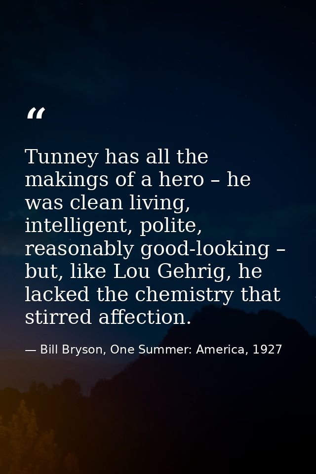 Tunney has all the makings of a hero – he was clean living, intelligent, polite, reasonably good-looking – but, like Lou — Bill Bryson, One Summer: America, 1927