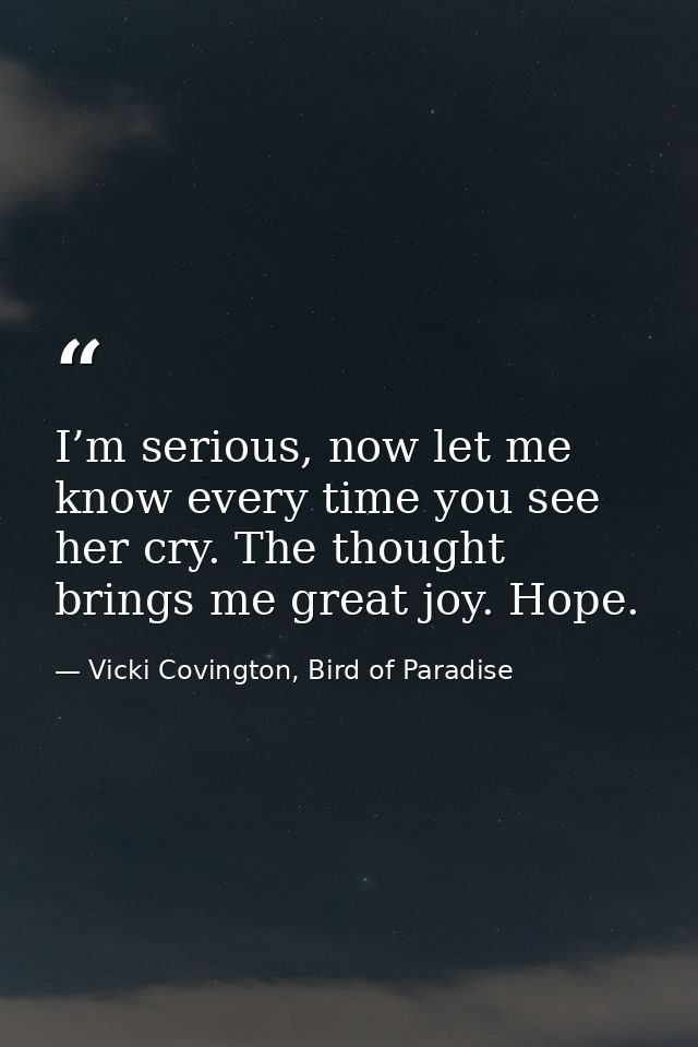 I’m serious, now let me know every time you see her cry. The thought brings me great joy. Hope. — Vicki Covington, Bird of Paradise