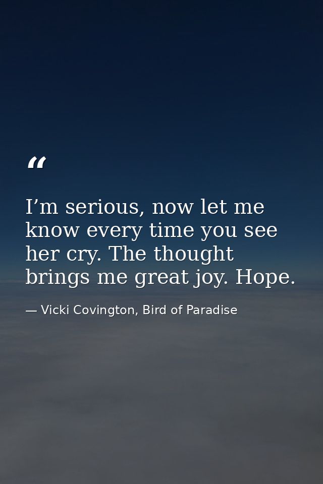 I’m serious, now let me know every time you see her cry. The thought brings me great joy. Hope. — Vicki Covington, Bird of Paradise