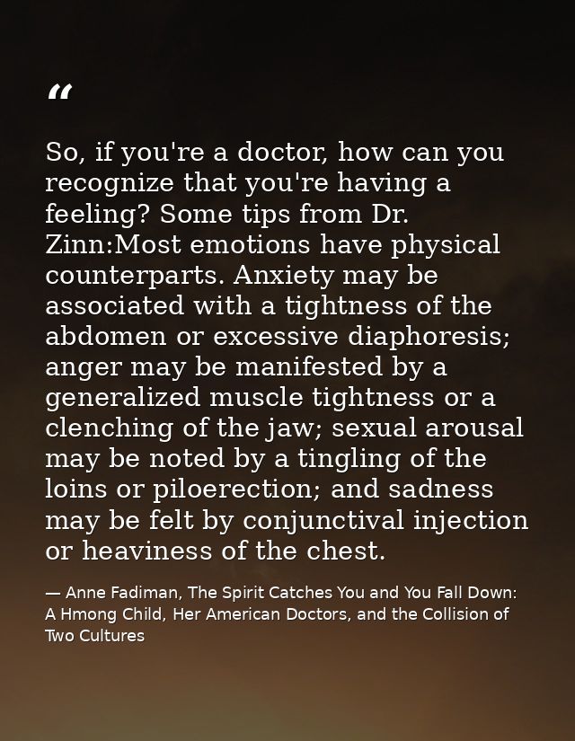 So, if you're a doctor, how can you recognize that you're having a feeling? Some tips from Dr. Zinn:Most emotions have p — Anne Fadiman, The Spirit Catches You and You Fall Down: A Hmong Child, Her American Doctors, and the Collision of Two Cultures