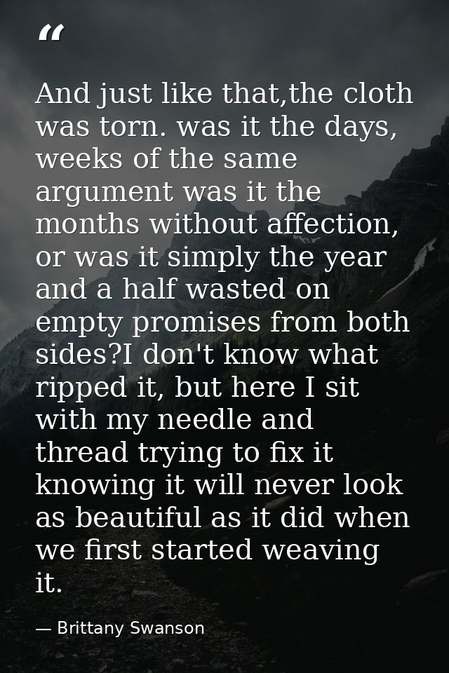 And just like that,the cloth was torn. was it the days, weeks of the same argument was it the months without affection,  — Brittany Swanson