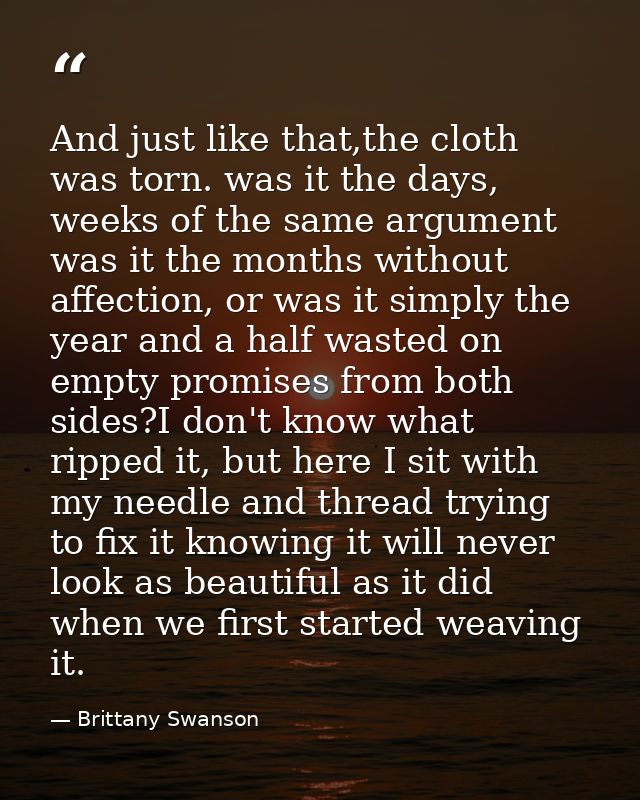 And just like that,the cloth was torn. was it the days, weeks of the same argument was it the months without affection,  — Brittany Swanson