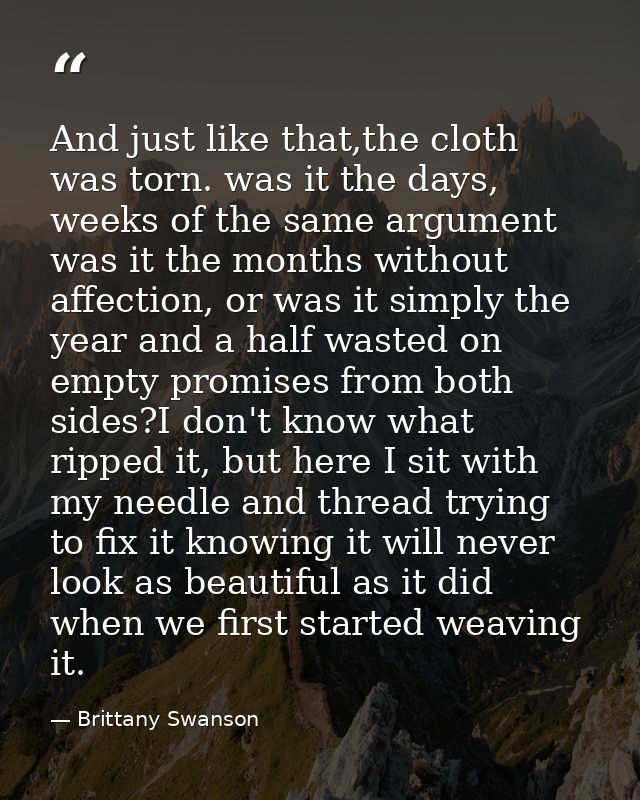 And just like that,the cloth was torn. was it the days, weeks of the same argument was it the months without affection,  — Brittany Swanson