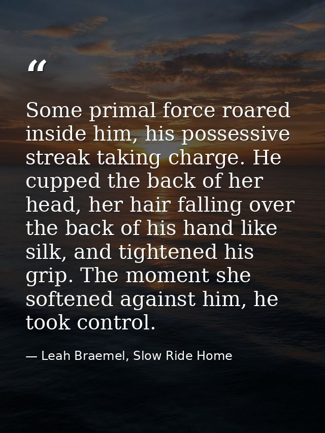 Some primal force roared inside him, his possessive streak taking charge. He cupped the back of her head, her hair falli — Leah Braemel, Slow Ride Home